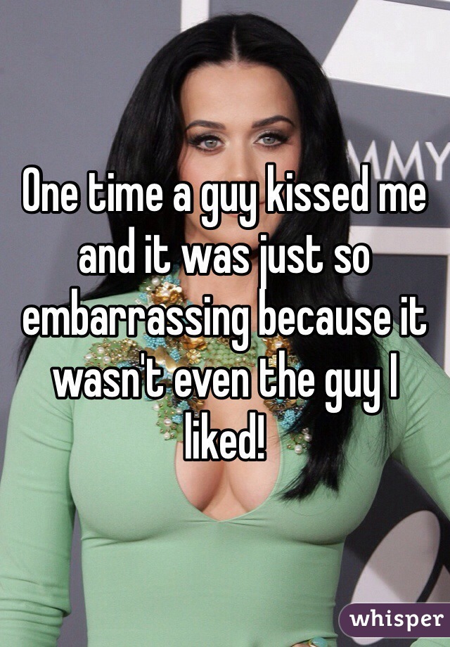 One time a guy kissed me and it was just so embarrassing because it wasn't even the guy I liked!