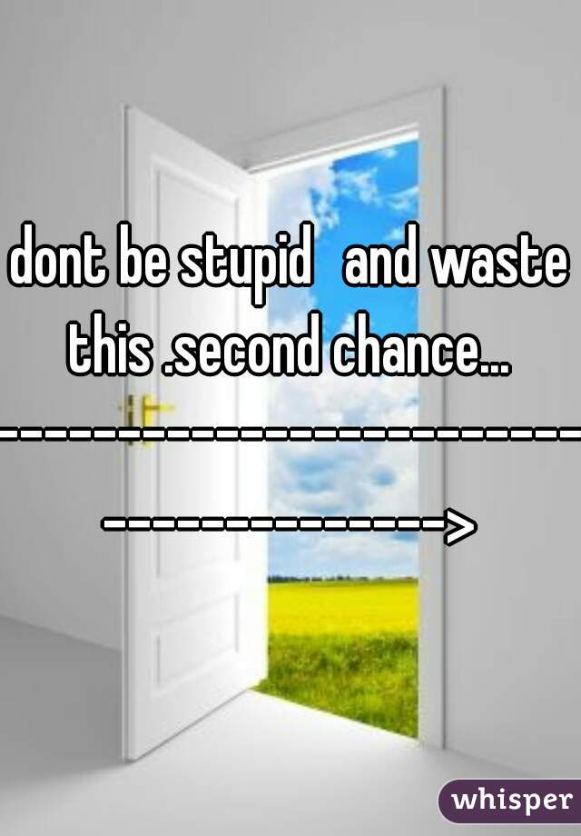 dont be stupid 	and waste this .second chance... 
-------------------------------------->