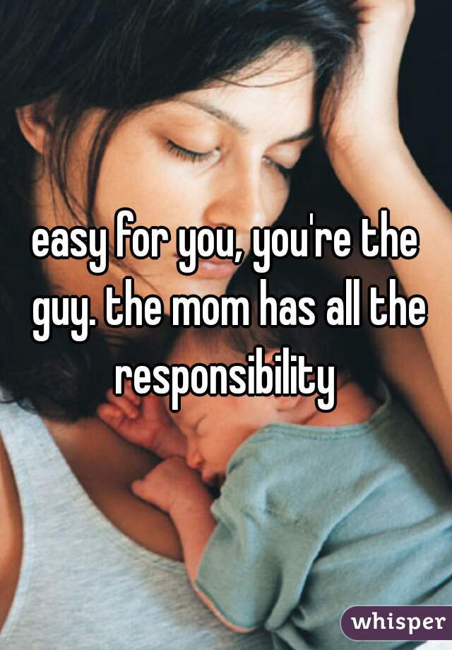 easy for you, you're the guy. the mom has all the responsibility 