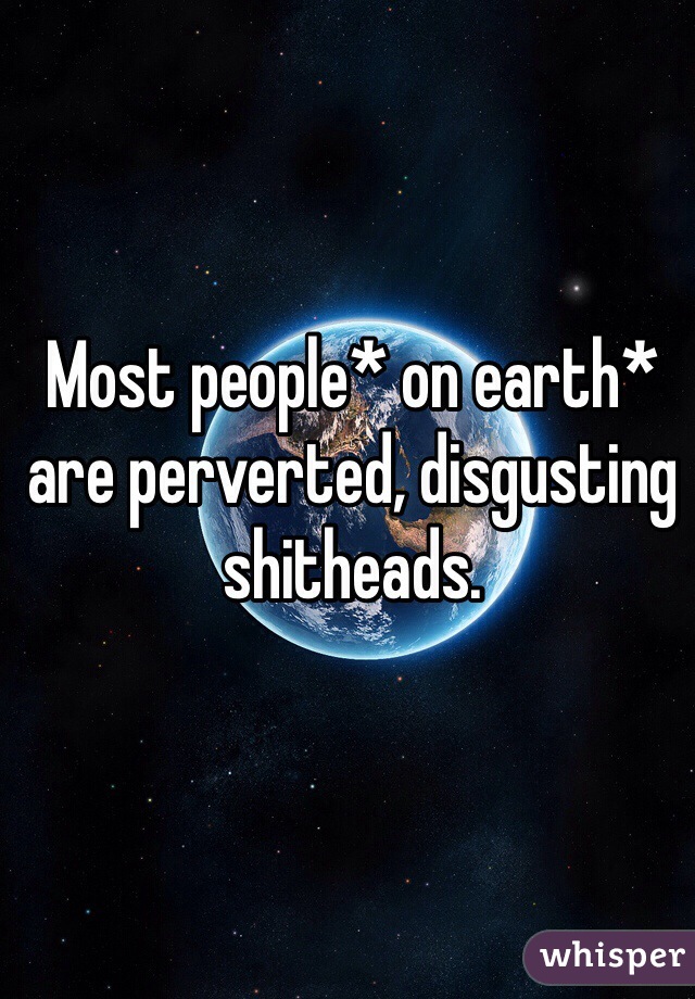 Most people* on earth* are perverted, disgusting shitheads.