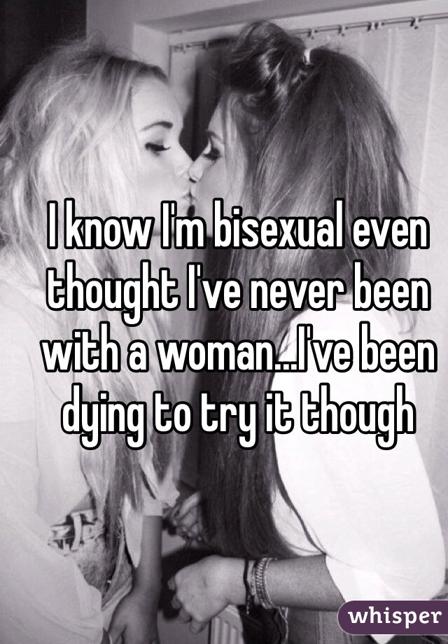 I know I'm bisexual even thought I've never been with a woman...I've been dying to try it though