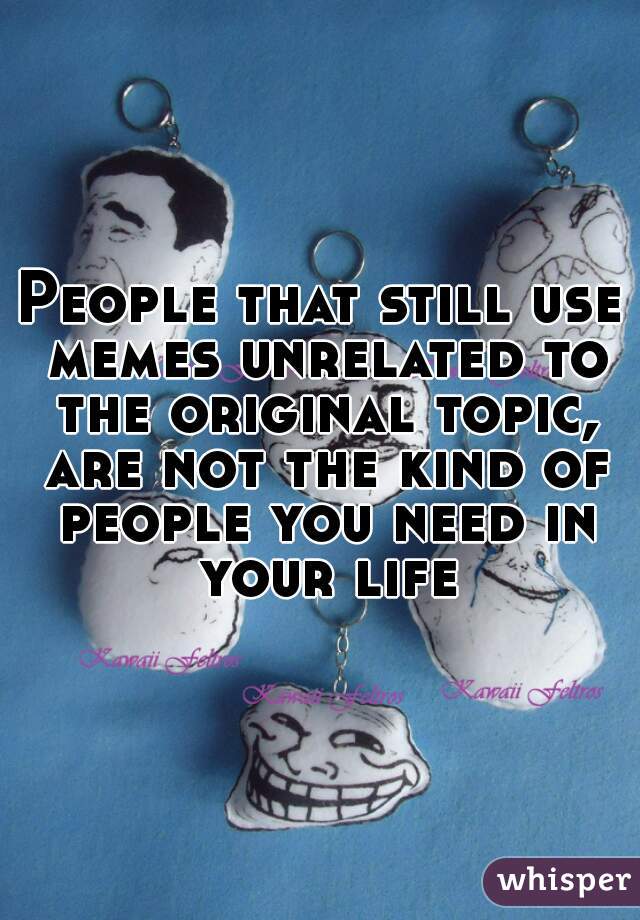 People that still use memes unrelated to the original topic, are not the kind of people you need in your life
