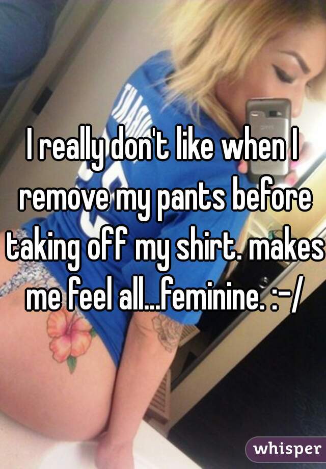 I really don't like when I remove my pants before taking off my shirt. makes me feel all...feminine. :-/