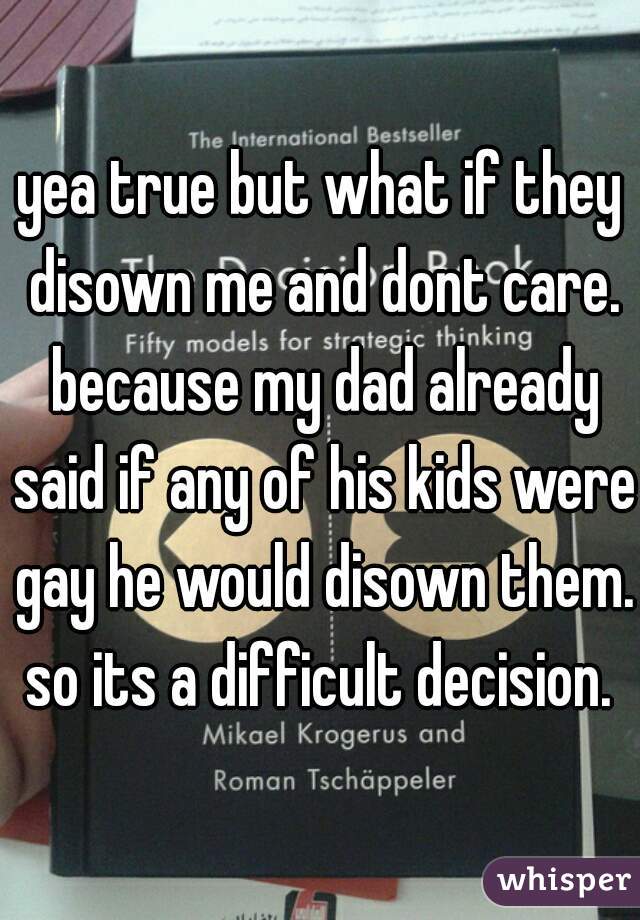 yea true but what if they disown me and dont care. because my dad already said if any of his kids were gay he would disown them. so its a difficult decision. 