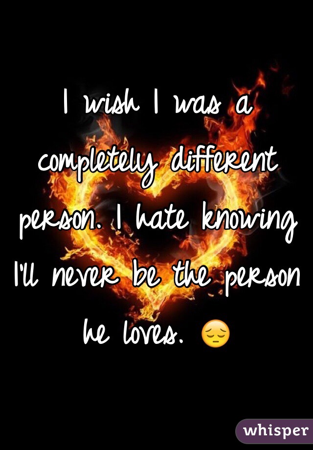 I wish I was a completely different person. I hate knowing I'll never be the person he loves. 😔