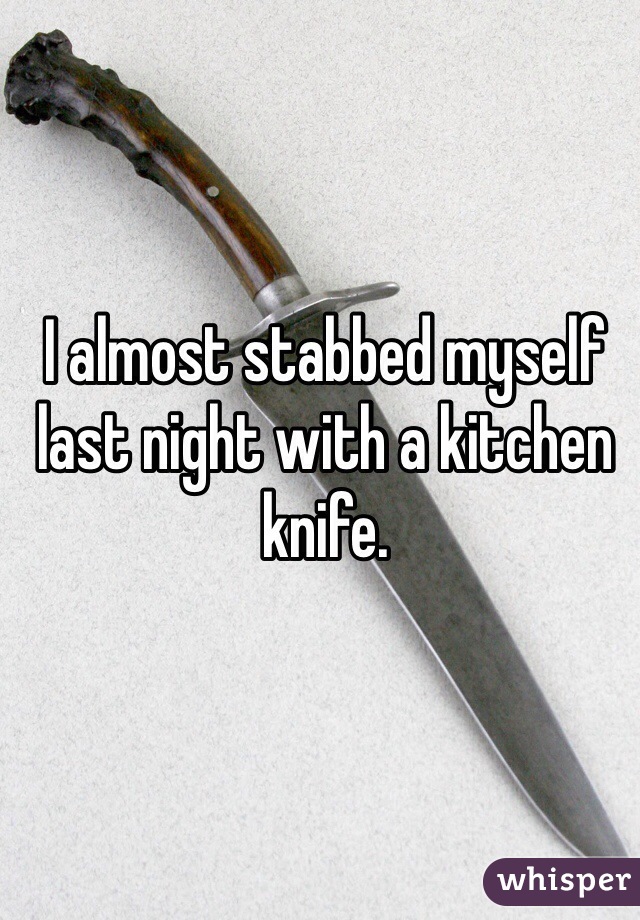 I almost stabbed myself last night with a kitchen knife. 