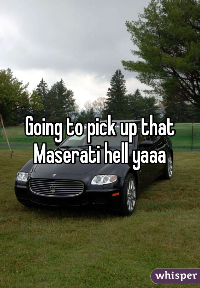 Going to pick up that Maserati hell yaaa
