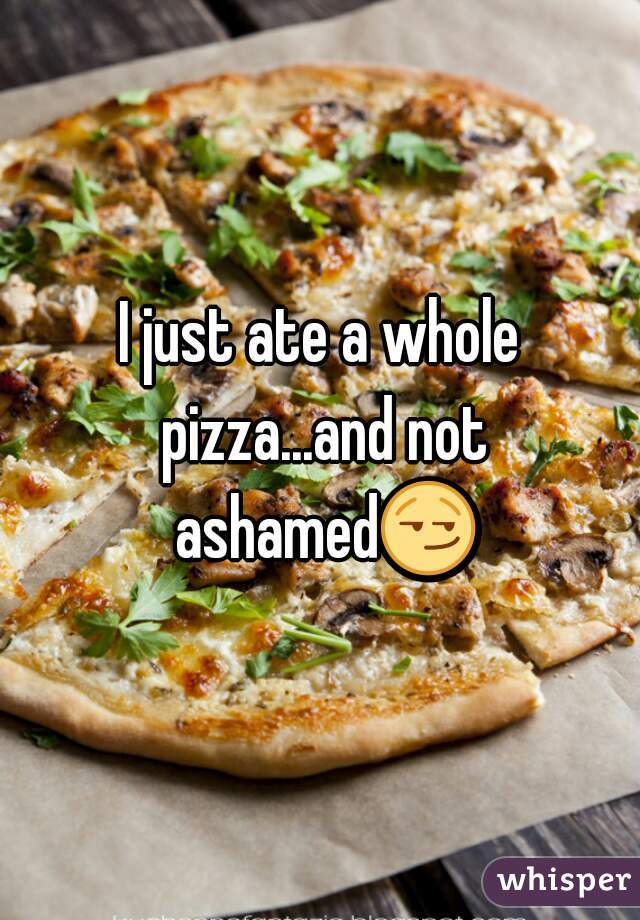 I just ate a whole pizza...and not ashamed😏 
