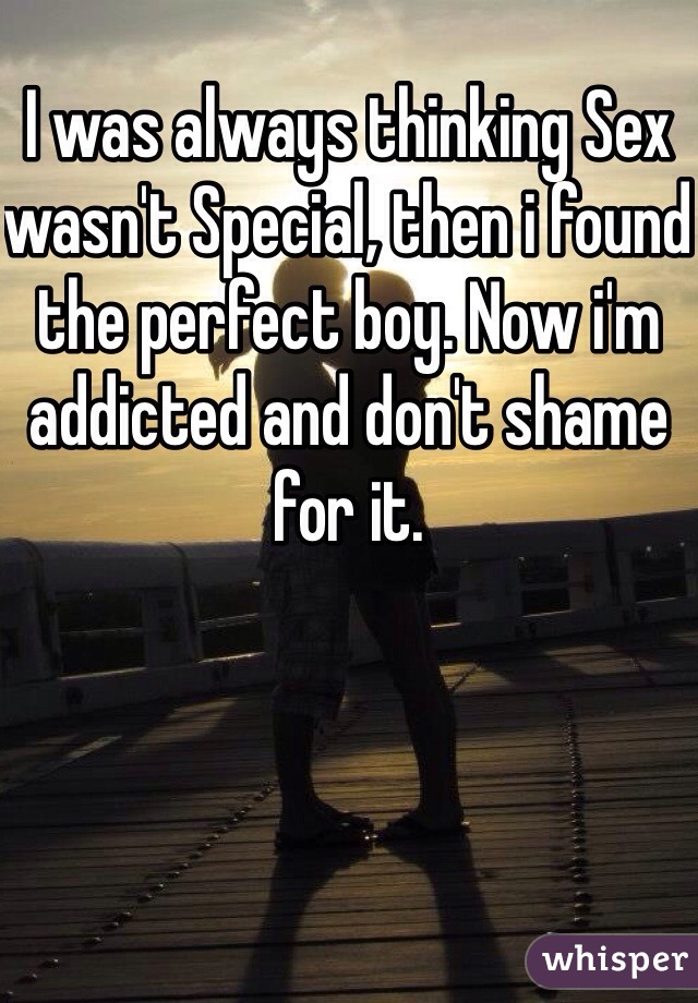 I was always thinking Sex wasn't Special, then i found the perfect boy. Now i'm addicted and don't shame for it. 
