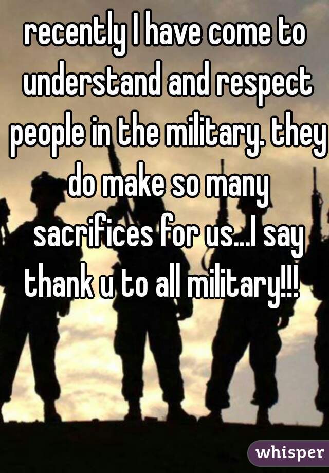 recently I have come to understand and respect people in the military. they do make so many sacrifices for us...I say thank u to all military!!!  