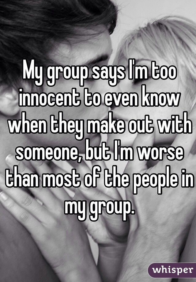 My group says I'm too innocent to even know when they make out with someone, but I'm worse than most of the people in my group.