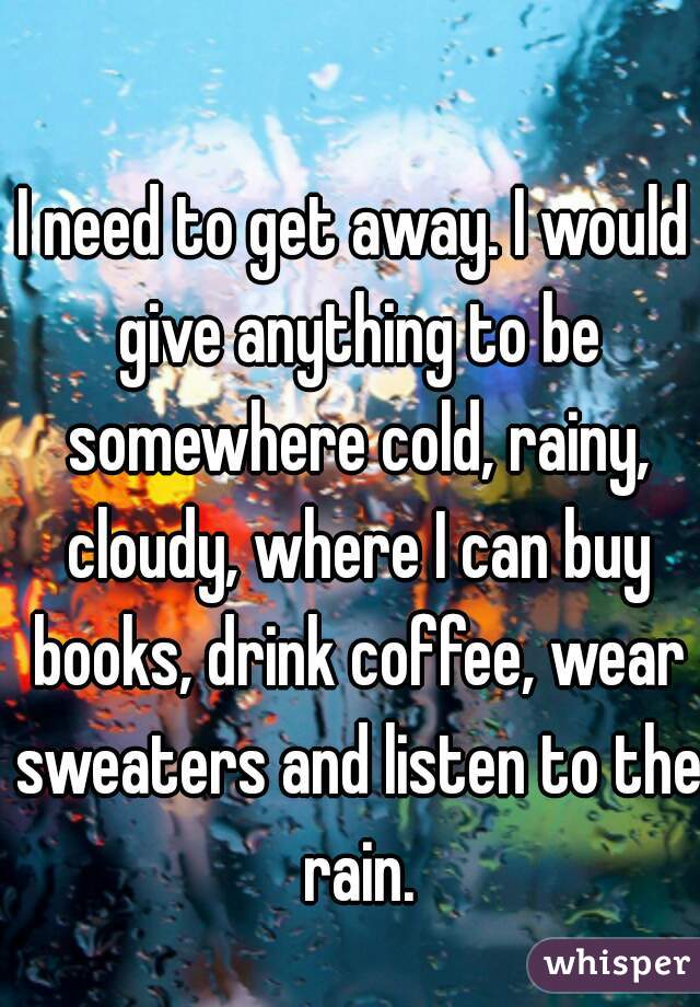 I need to get away. I would give anything to be somewhere cold, rainy, cloudy, where I can buy books, drink coffee, wear sweaters and listen to the rain.