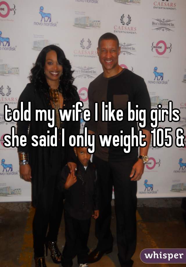 told my wife I like big girls she said I only weight 105 &