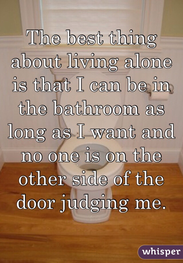 The best thing about living alone is that I can be in the bathroom as long as I want and no one is on the other side of the door judging me.