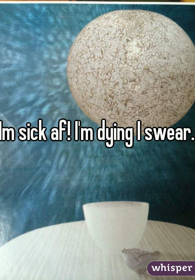 Im sick af! I'm dying I swear.