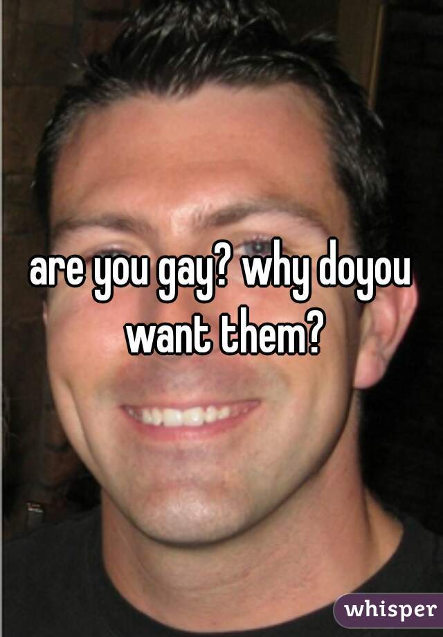 are you gay? why doyou want them?