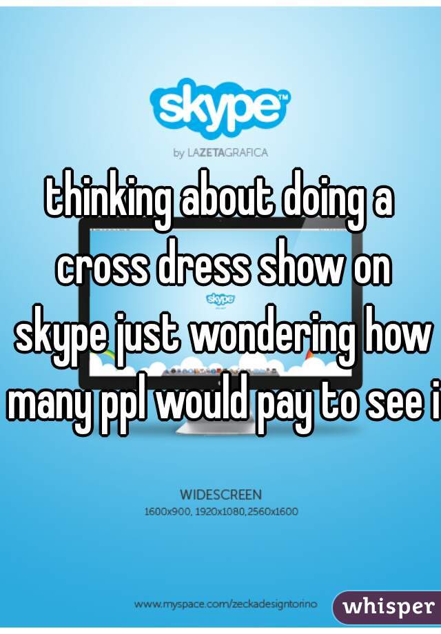 thinking about doing a cross dress show on skype just wondering how many ppl would pay to see it