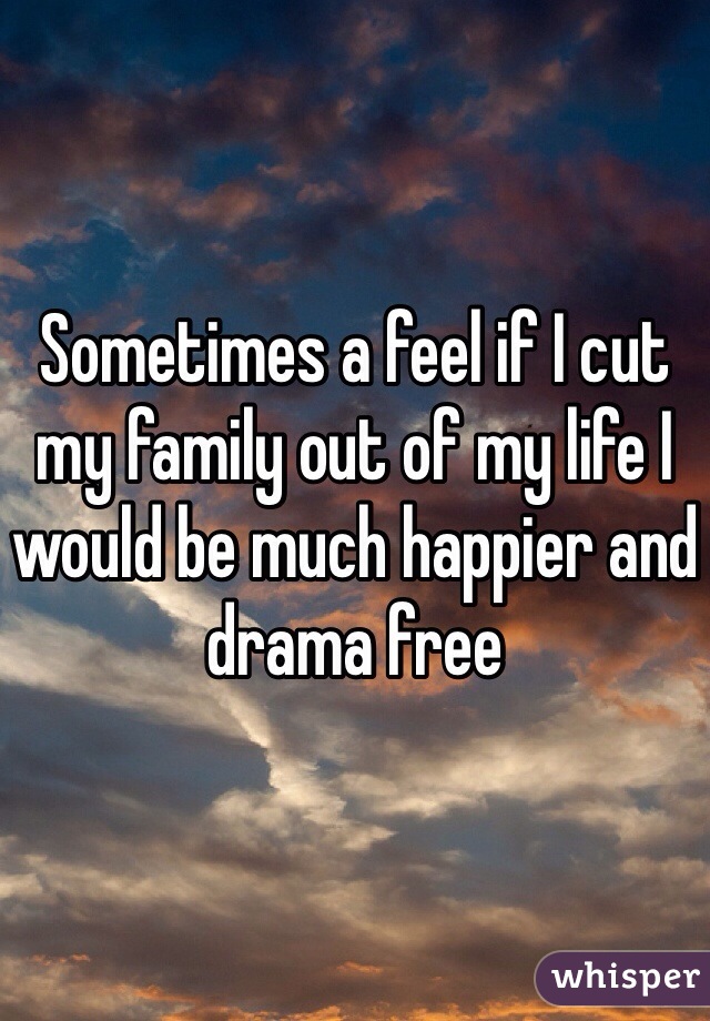 Sometimes a feel if I cut my family out of my life I would be much happier and drama free