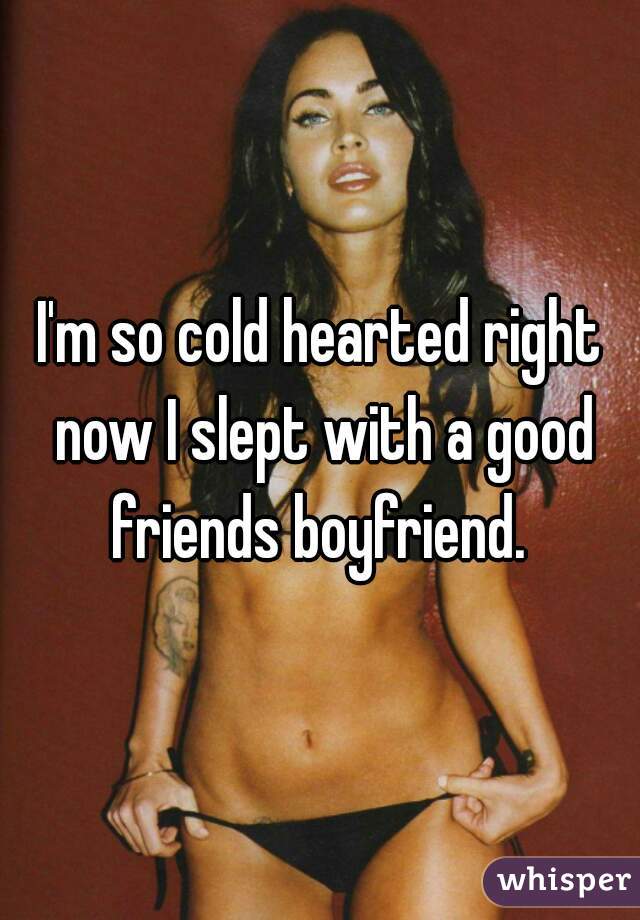 I'm so cold hearted right now I slept with a good friends boyfriend. 