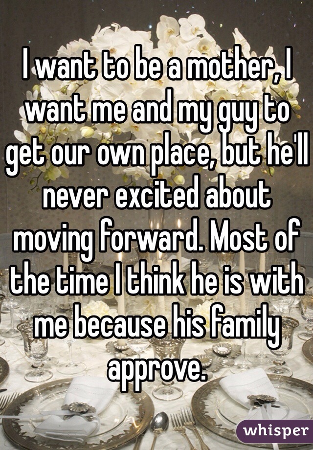 I want to be a mother, I want me and my guy to get our own place, but he'll never excited about moving forward. Most of the time I think he is with me because his family approve. 