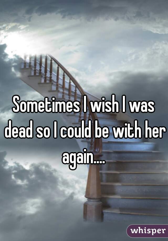 Sometimes I wish I was dead so I could be with her again.... 