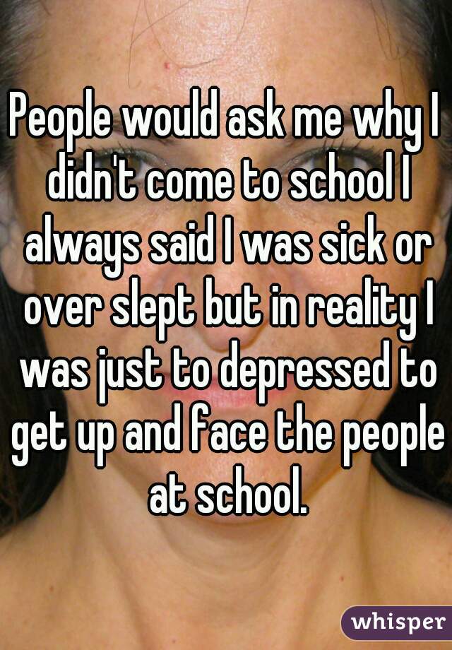 People would ask me why I didn't come to school I always said I was sick or over slept but in reality I was just to depressed to get up and face the people at school.