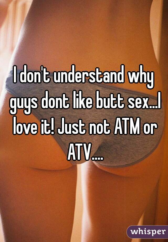 I don't understand why guys dont like butt sex...I love it! Just not ATM or ATV....