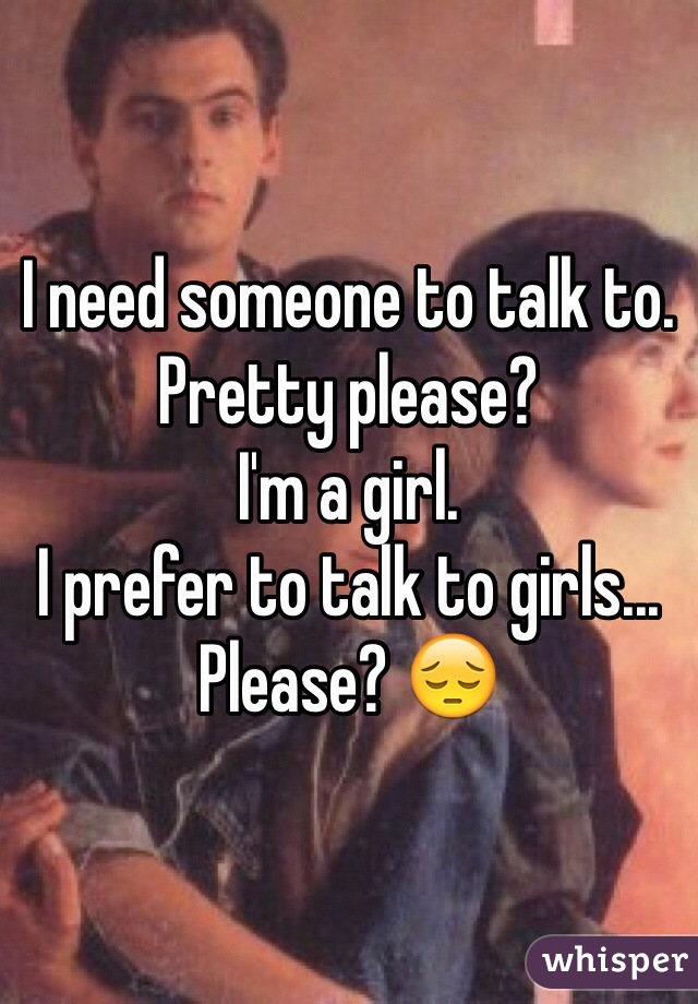 I need someone to talk to. 
Pretty please? 
I'm a girl. 
I prefer to talk to girls... 
Please? 😔
