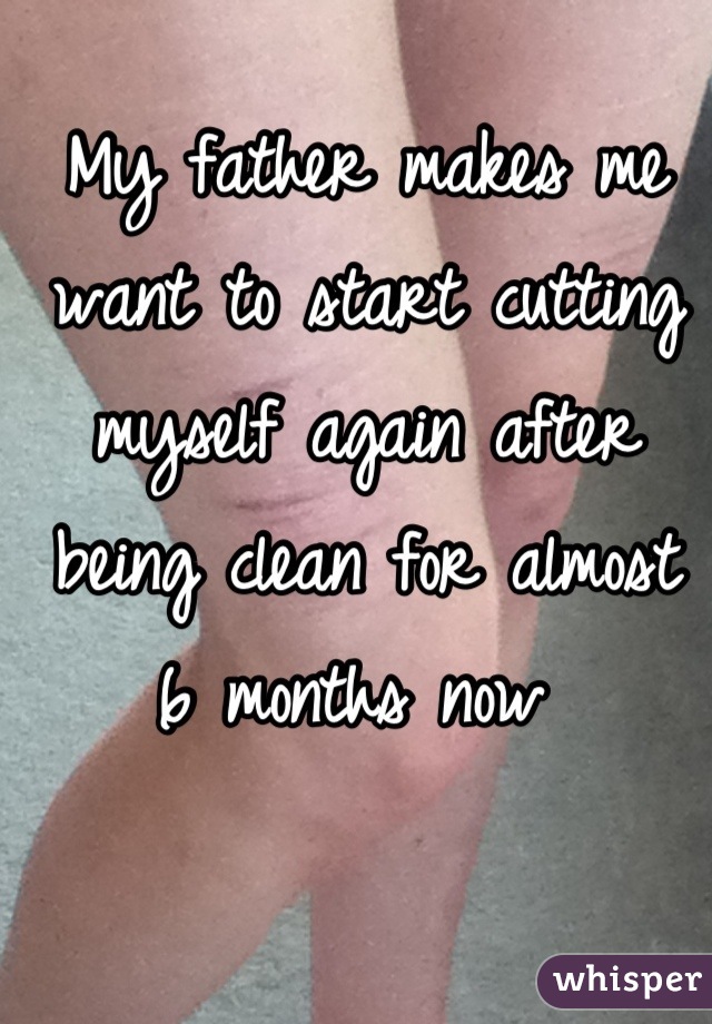 My father makes me want to start cutting myself again after being clean for almost 6 months now 