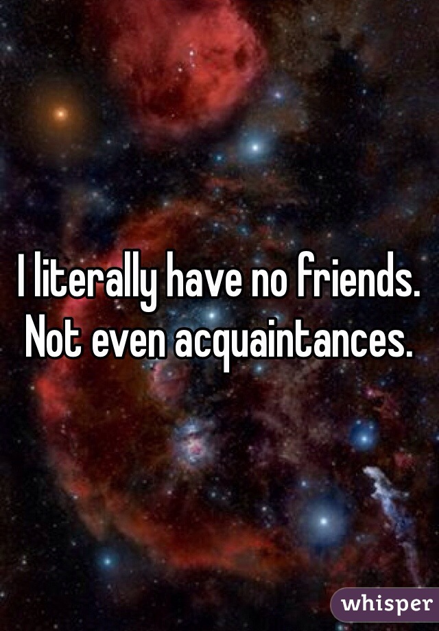 I literally have no friends. Not even acquaintances. 