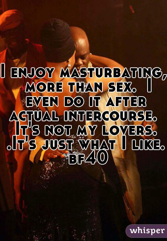 I enjoy masturbating,  more than sex.  I even do it after actual intercourse.  It's not my lovers. .It's just what I like.  bf40