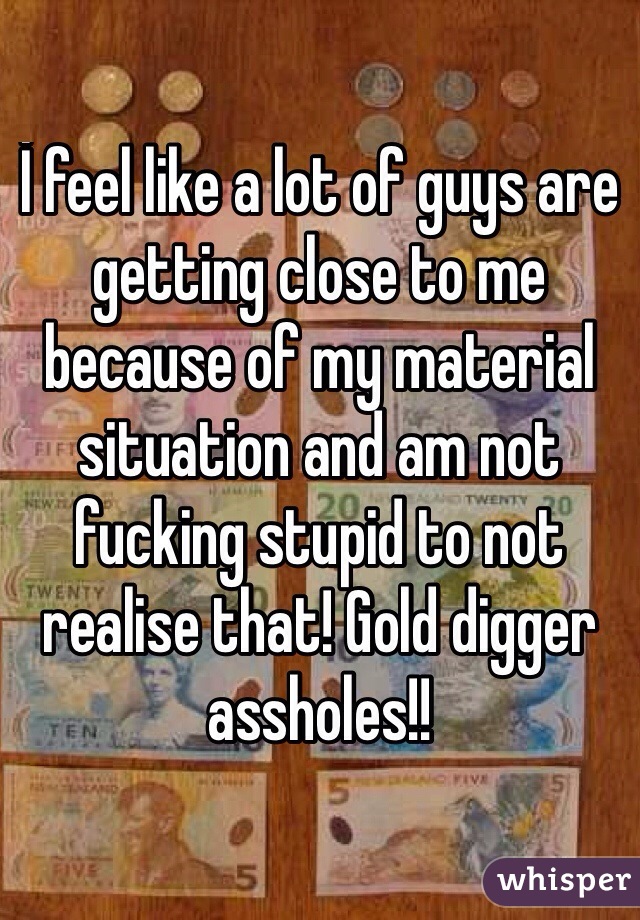 İ feel like a lot of guys are getting close to me because of my material situation and am not fucking stupid to not realise that! Gold digger assholes!! 