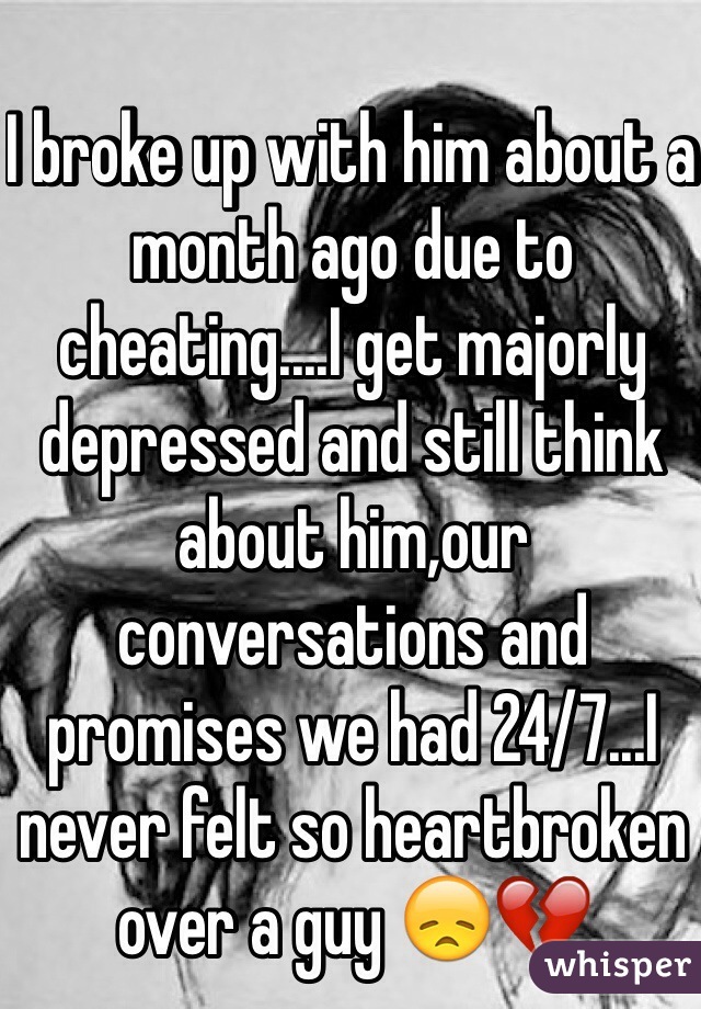 I broke up with him about a month ago due to cheating....I get majorly depressed and still think about him,our conversations and promises we had 24/7...I never felt so heartbroken over a guy 😞💔