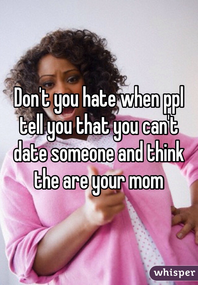 Don't you hate when ppl tell you that you can't date someone and think the are your mom