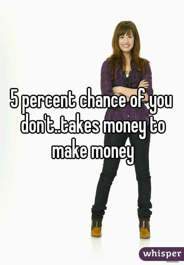 5 percent chance of you don't..takes money to make money