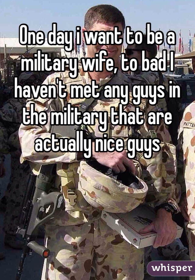 One day i want to be a military wife, to bad I haven't met any guys in the military that are actually nice guys 