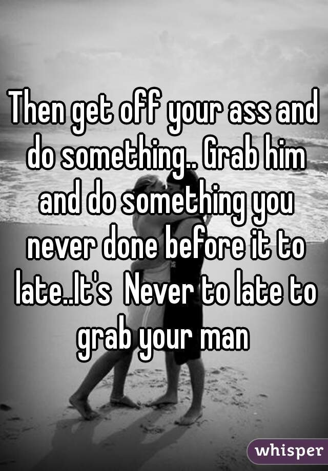 Then get off your ass and do something.. Grab him and do something you never done before it to late..It's  Never to late to grab your man 