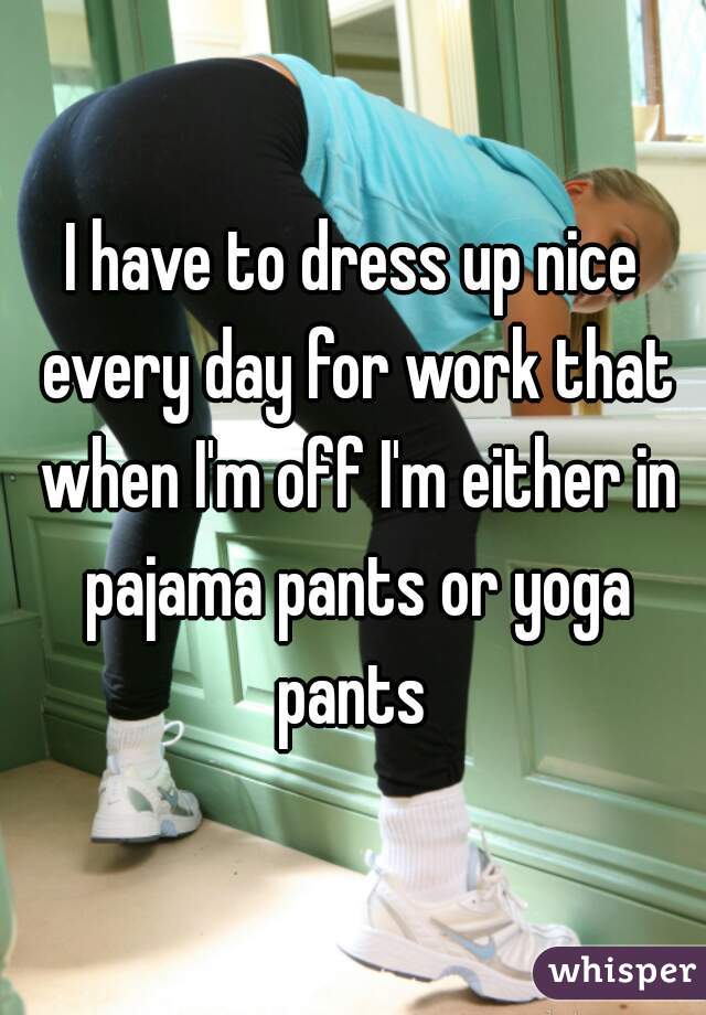 I have to dress up nice every day for work that when I'm off I'm either in pajama pants or yoga pants 