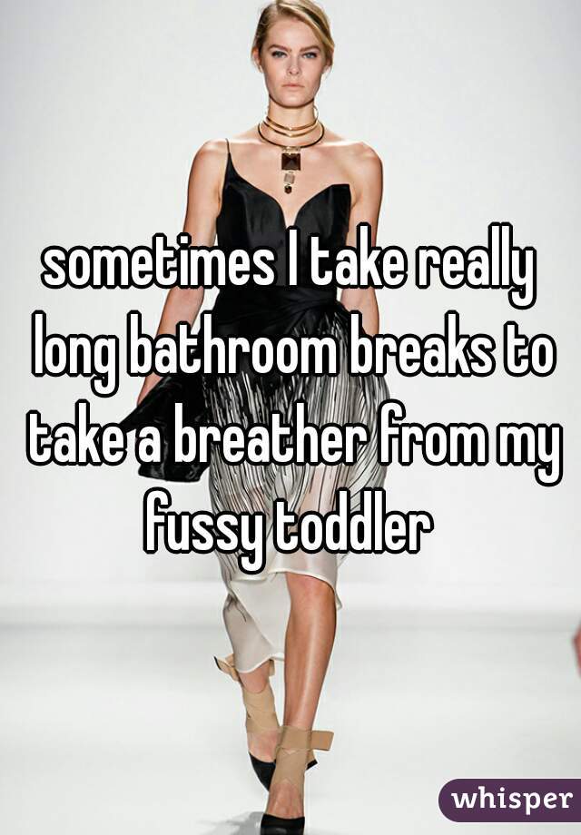 sometimes I take really long bathroom breaks to take a breather from my fussy toddler 