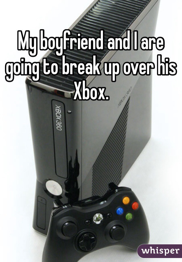 My boyfriend and I are going to break up over his Xbox. 
