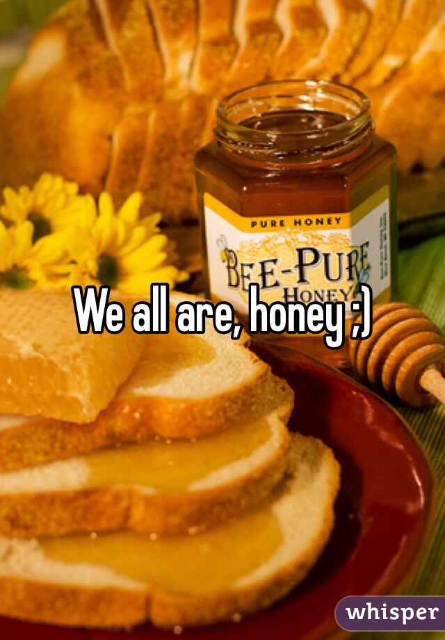 We all are, honey ;)
