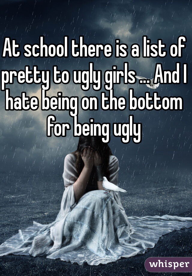 At school there is a list of pretty to ugly girls ... And I hate being on the bottom for being ugly 
