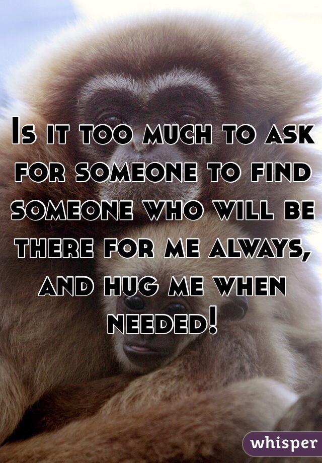 Is it too much to ask for someone to find someone who will be there for me always, and hug me when needed! 