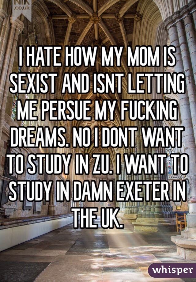 I HATE HOW MY MOM IS SEXIST AND ISNT LETTING ME PERSUE MY FUCKING DREAMS. NO I DONT WANT TO STUDY IN ZU. I WANT TO STUDY IN DAMN EXETER IN THE UK.