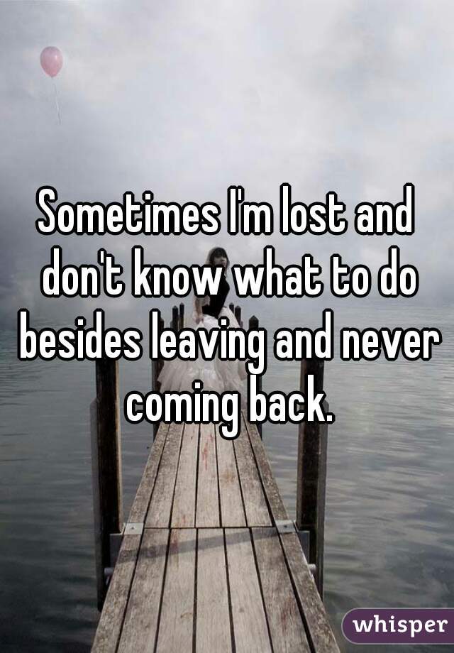 Sometimes I'm lost and don't know what to do besides leaving and never coming back.