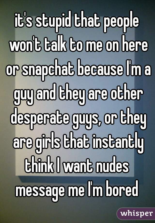 it's stupid that people won't talk to me on here or snapchat because I'm a guy and they are other desperate guys, or they are girls that instantly think I want nudes 

message me I'm bored