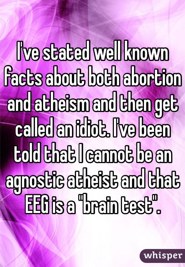 I've stated well known facts about both abortion and atheism and then get called an idiot. I've been told that I cannot be an agnostic atheist and that EEG is a "brain test".