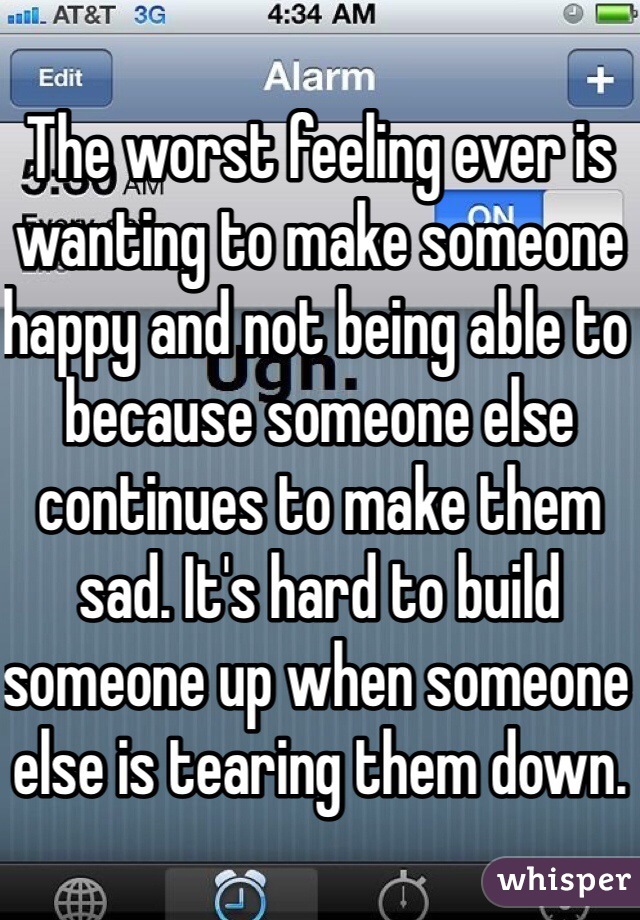 The worst feeling ever is wanting to make someone happy and not being able to because someone else continues to make them sad. It's hard to build someone up when someone else is tearing them down. 