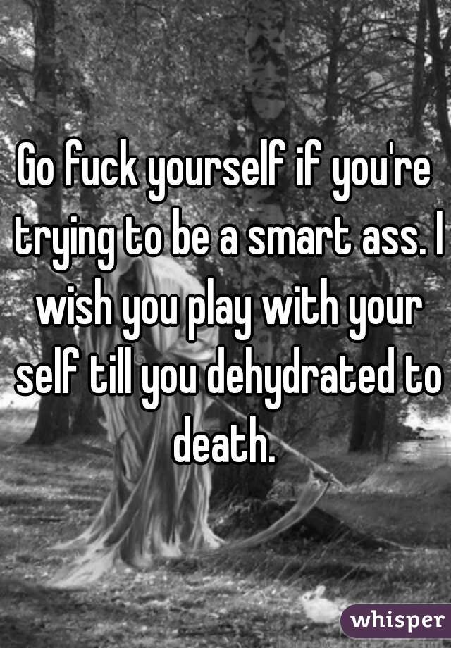 Go fuck yourself if you're trying to be a smart ass. I wish you play with your self till you dehydrated to death. 