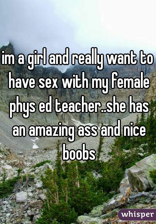 im a girl and really want to have sex with my female phys ed teacher..she has an amazing ass and nice boobs
